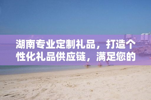 湖南专业定制礼品，打造个性化礼品供应链，满足您的独特需求