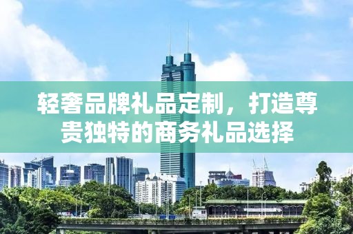 轻奢品牌礼品定制，打造尊贵独特的商务礼品选择